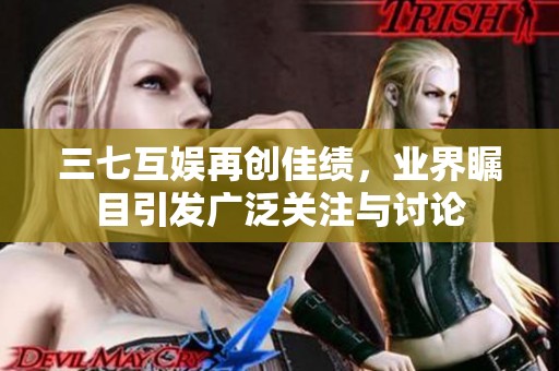 三七互娱再创佳绩，业界瞩目引发广泛关注与讨论