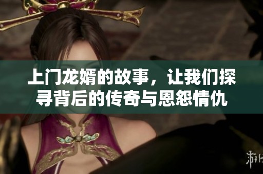上门龙婿的故事，让我们探寻背后的传奇与恩怨情仇