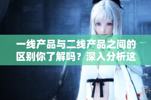 一线产品与二线产品之间的区别你了解吗？深入分析这两种产品的特点。