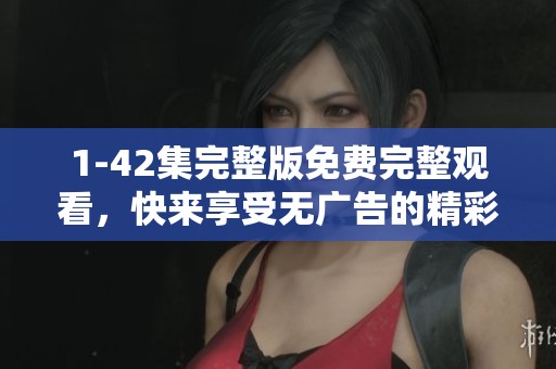 1-42集完整版免费完整观看，快来享受无广告的精彩内容吧！