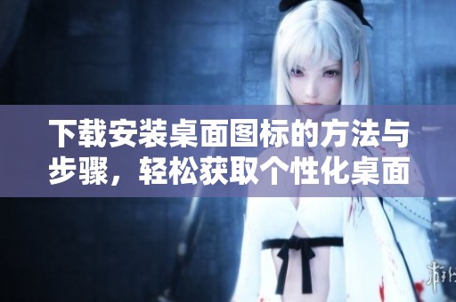 下载安装桌面图标的方法与步骤，轻松获取个性化桌面体验
