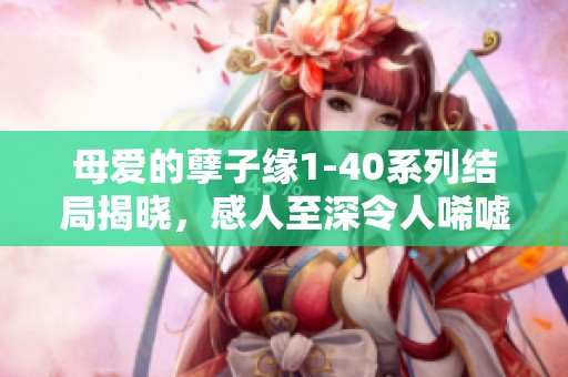 母爱的孽子缘1-40系列结局揭晓，感人至深令人唏嘘不已