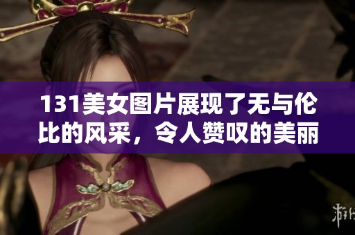 131美女图片展现了无与伦比的风采，令人赞叹的美丽瞬间尽在其中。