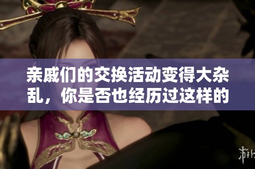 亲戚们的交换活动变得大杂乱，你是否也经历过这样的场面呢