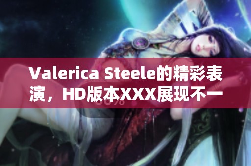 Valerica Steele的精彩表演，HD版本XXX展现不一样的魅力与风采