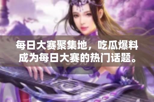 每日大赛聚集地，吃瓜爆料成为每日大赛的热门话题。