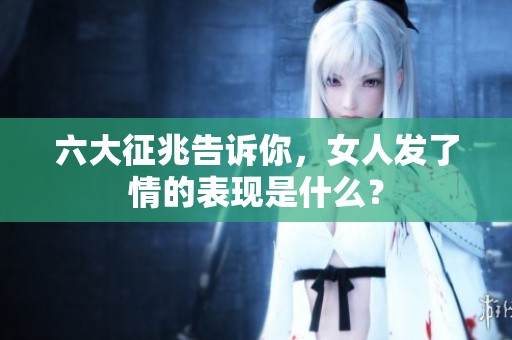 六大征兆告诉你，女人发了情的表现是什么？