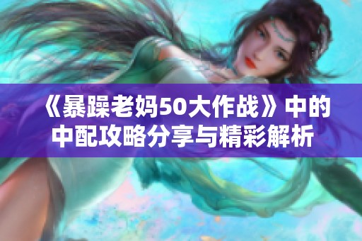 《暴躁老妈50大作战》中的中配攻略分享与精彩解析
