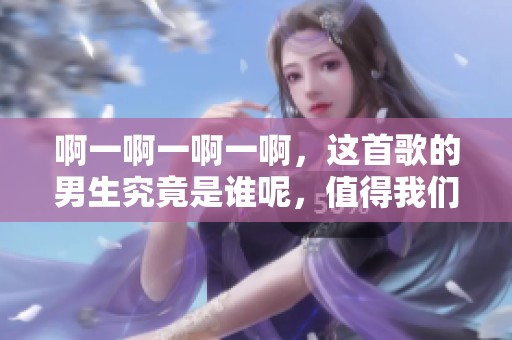 啊一啊一啊一啊，这首歌的男生究竟是谁呢，值得我们探讨与思考