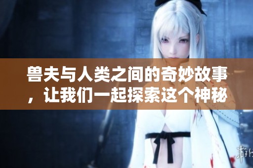 兽夫与人类之间的奇妙故事，让我们一起探索这个神秘的世界。