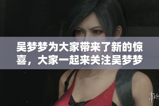 吴梦梦为大家带来了新的惊喜，大家一起来关注吴梦梦的精彩表现吧
