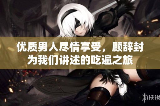 优质男人尽情享受，顾辞封为我们讲述的吃遍之旅