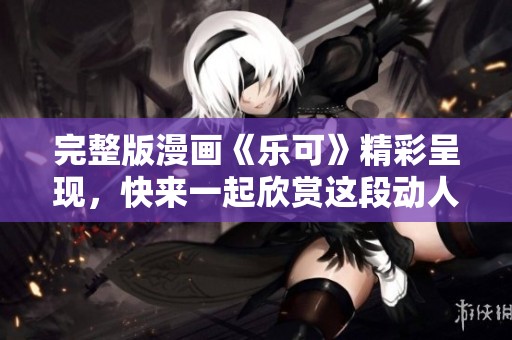 完整版漫画《乐可》精彩呈现，快来一起欣赏这段动人故事吧！