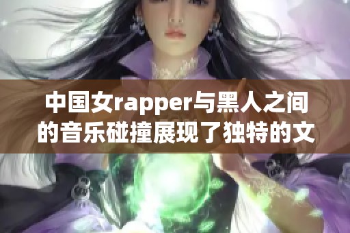 中国女rapper与黑人之间的音乐碰撞展现了独特的文化魅力与风格