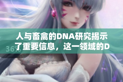 人与畜禽的DNA研究揭示了重要信息，这一领域的DNA分析让我们更深入理解。