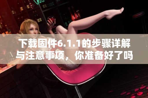 下载固件6.1.1的步骤详解与注意事项，你准备好了吗