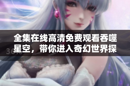 全集在线高清免费观看吞噬星空，带你进入奇幻世界探索新冒险