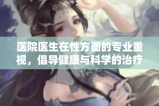 医院医生在性方面的专业重视，倡导健康与科学的治疗理念