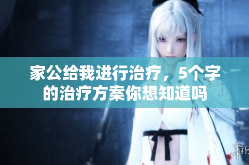 家公给我进行治疗，5个字的治疗方案你想知道吗