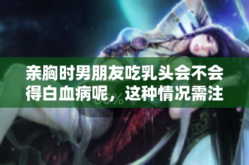 亲胸时男朋友吃乳头会不会得白血病呢，这种情况需注意哪些健康问题
