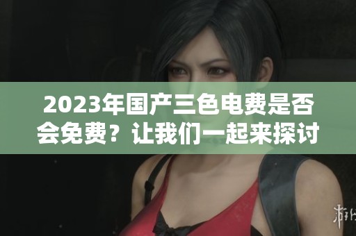 2023年国产三色电费是否会免费？让我们一起来探讨一下这个问题。