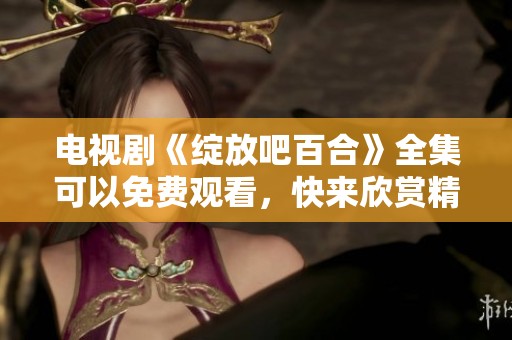 电视剧《绽放吧百合》全集可以免费观看，快来欣赏精彩剧情吧