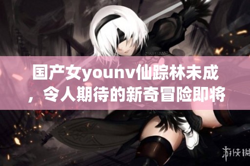 国产女younv仙踪林未成，令人期待的新奇冒险即将展开！