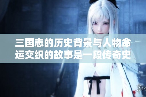 三国志的历史背景与人物命运交织的故事是一段传奇史诗