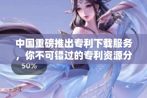 中国重磅推出专利下载服务，你不可错过的专利资源分享平台