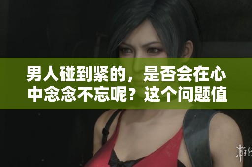 男人碰到紧的，是否会在心中念念不忘呢？这个问题值得深思。