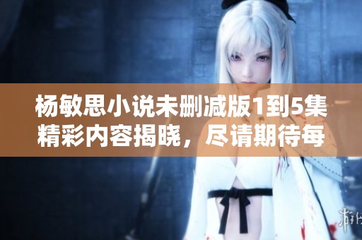 杨敏思小说未删减版1到5集精彩内容揭晓，尽请期待每一章的震撼体验