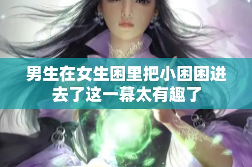 男生在女生困里把小困困进去了这一幕太有趣了