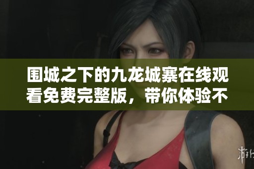 围城之下的九龙城寨在线观看免费完整版，带你体验不一样的历史故事