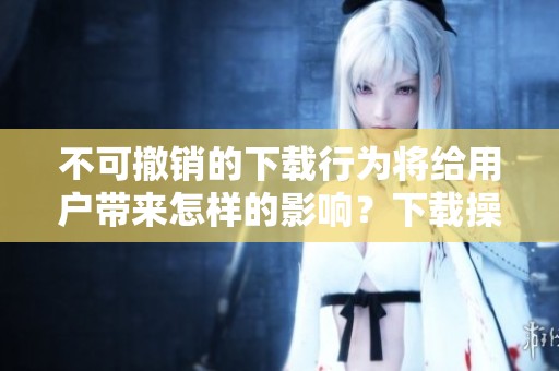 不可撤销的下载行为将给用户带来怎样的影响？下载操作一旦完成便无法撤回