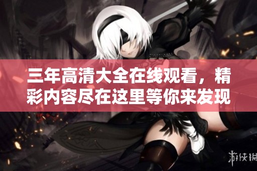 三年高清大全在线观看，精彩内容尽在这里等你来发现