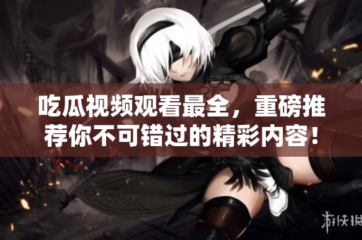 吃瓜视频观看最全，重磅推荐你不可错过的精彩内容！