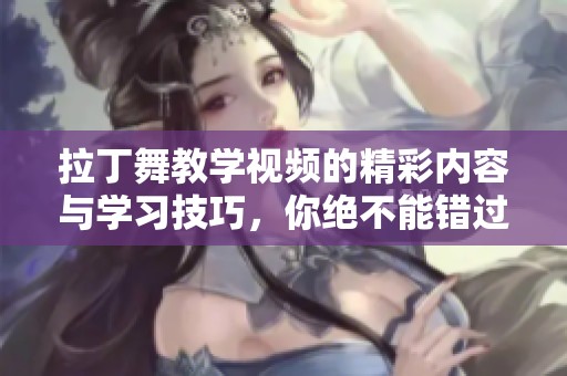 拉丁舞教学视频的精彩内容与学习技巧，你绝不能错过的精彩课程！