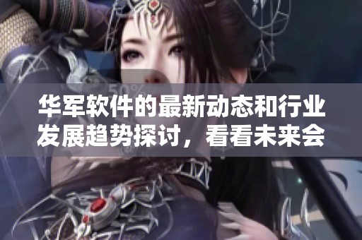 华军软件的最新动态和行业发展趋势探讨，看看未来会如何变化