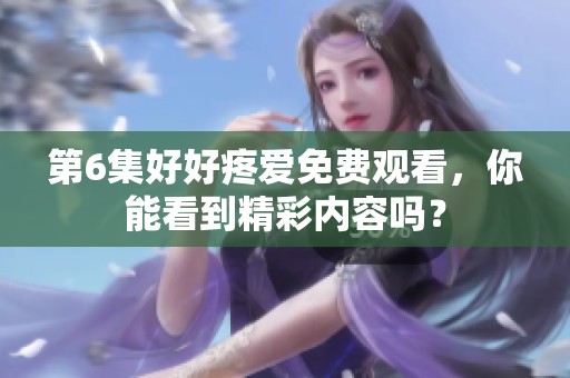 第6集好好疼爱免费观看，你能看到精彩内容吗？