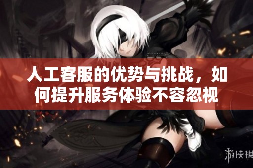人工客服的优势与挑战，如何提升服务体验不容忽视