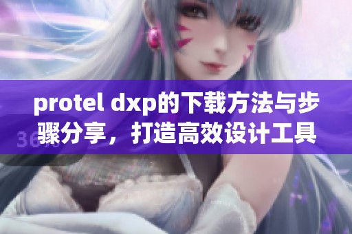 protel dxp的下载方法与步骤分享，打造高效设计工具使用体验