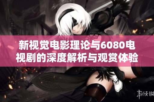 新视觉电影理论与6080电视剧的深度解析与观赏体验分享
