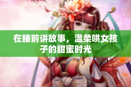 在睡前讲故事，温柔哄女孩子的甜蜜时光