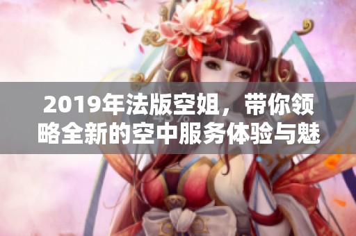 2019年法版空姐，带你领略全新的空中服务体验与魅力风采