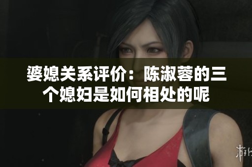 婆媳关系评价：陈淑蓉的三个媳妇是如何相处的呢