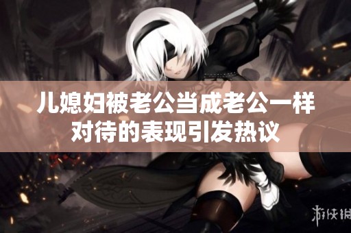儿媳妇被老公当成老公一样对待的表现引发热议