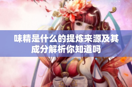 味精是什么的提炼来源及其成分解析你知道吗