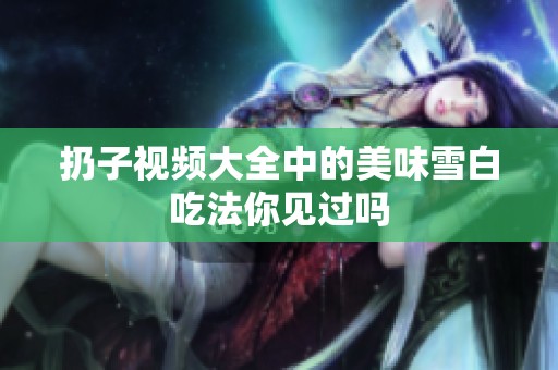 扔子视频大全中的美味雪白吃法你见过吗