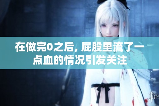 在做完0之后, 屁股里流了一点血的情况引发关注