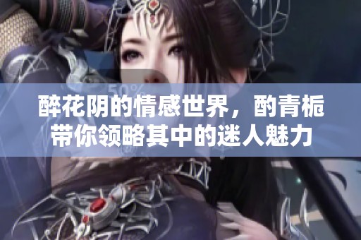 醉花阴的情感世界，酌青栀带你领略其中的迷人魅力